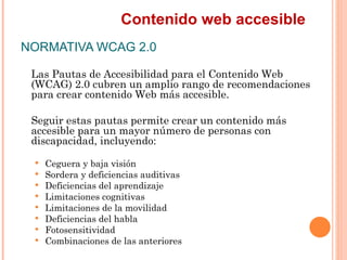 Contenido web accesible
NORMATIVA WCAG 2.0
 Las Pautas de Accesibilidad para el Contenido Web
 (WCAG) 2.0 cubren un ampli...