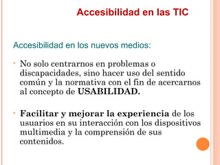 Accesibilidad en las TIC
Accesibilidad en los nuevos medios:
•   No solo centrarnos en problemas o
    discapacidades, s...