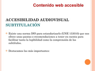 Contenido web accesible
ACCESIBILIDAD AUDIOVISUAL
SUBTITULACIÓN
   Existe una norma ISO para estandarizarlo (UNE 15301...